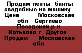 Продам ленты, банты свадебные на машину › Цена ­ 500 - Московская обл., Сергиево-Посадский р-н, Хотьково г. Другое » Продам   . Московская обл.